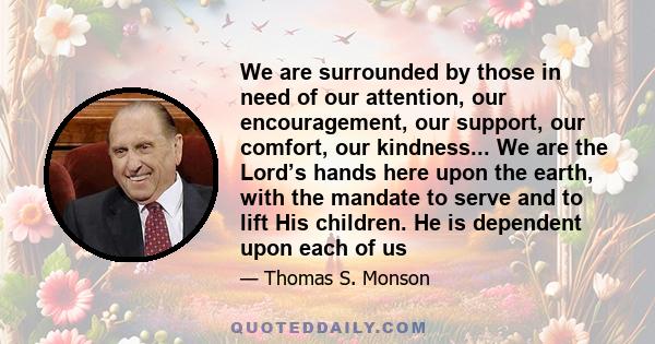 We are surrounded by those in need of our attention, our encouragement, our support, our comfort, our kindness... We are the Lord’s hands here upon the earth, with the mandate to serve and to lift His children. He is