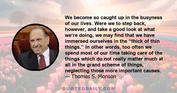 We become so caught up in the busyness of our lives. Were we to step back, however, and take a good look at what we’re doing, we may find that we have immersed ourselves in the “thick of thin things.” In other words,