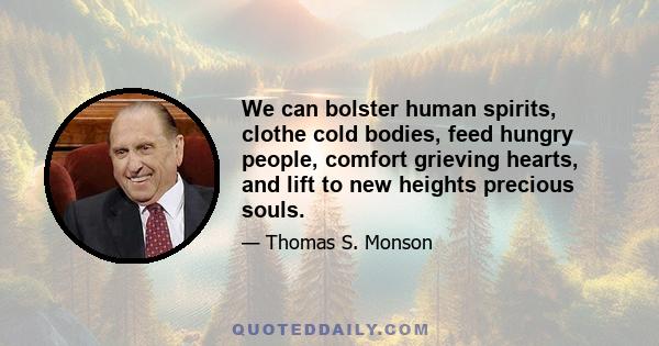 We can bolster human spirits, clothe cold bodies, feed hungry people, comfort grieving hearts, and lift to new heights precious souls.