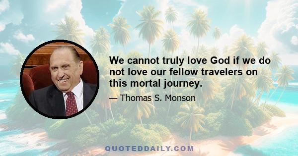 We cannot truly love God if we do not love our fellow travelers on this mortal journey.