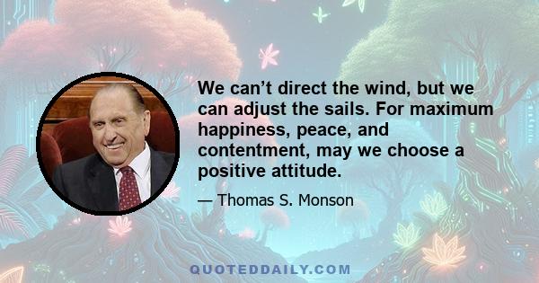 We can’t direct the wind, but we can adjust the sails. For maximum happiness, peace, and contentment, may we choose a positive attitude.