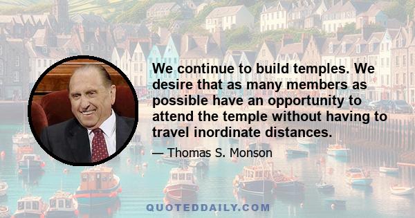 We continue to build temples. We desire that as many members as possible have an opportunity to attend the temple without having to travel inordinate distances.