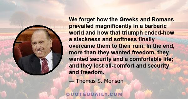 We forget how the Greeks and Romans prevailed magnificently in a barbaric world and how that triumph ended-how a slackness and softness finally overcame them to their ruin. In the end, more than they wanted freedom,