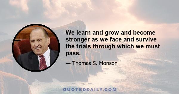 We learn and grow and become stronger as we face and survive the trials through which we must pass.