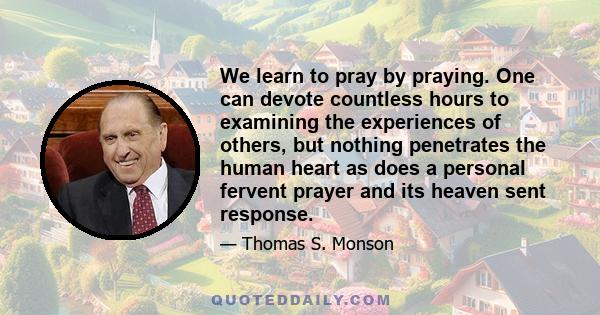 We learn to pray by praying. One can devote countless hours to examining the experiences of others, but nothing penetrates the human heart as does a personal fervent prayer and its heaven sent response.