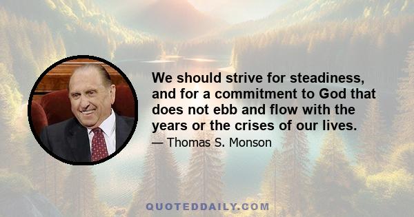 We should strive for steadiness, and for a commitment to God that does not ebb and flow with the years or the crises of our lives.