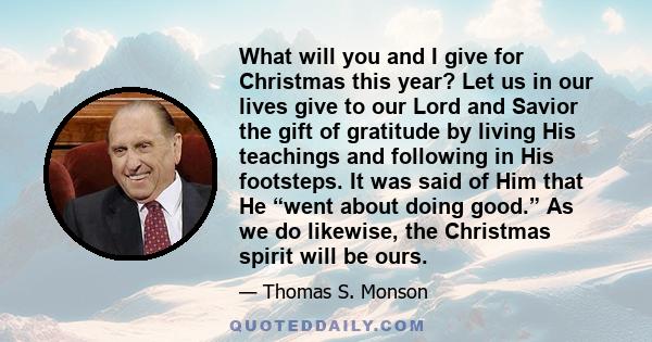 What will you and I give for Christmas this year? Let us in our lives give to our Lord and Savior the gift of gratitude by living His teachings and following in His footsteps. It was said of Him that He “went about