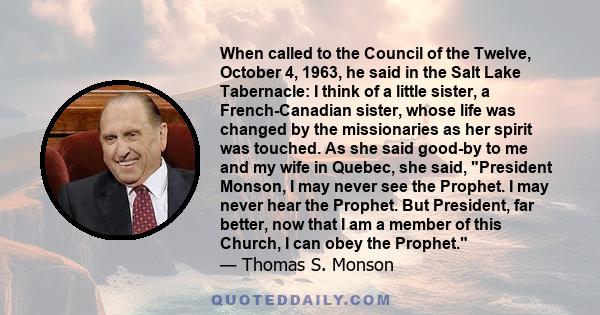 When called to the Council of the Twelve, October 4, 1963, he said in the Salt Lake Tabernacle: I think of a little sister, a French-Canadian sister, whose life was changed by the missionaries as her spirit was touched. 