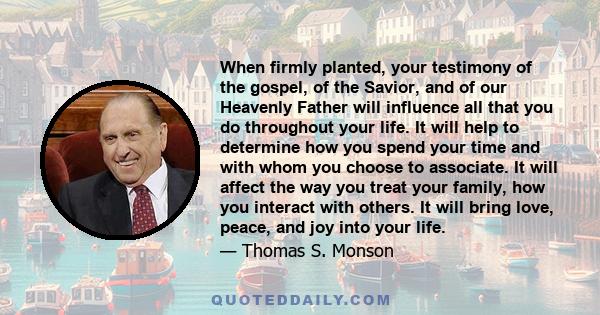 When firmly planted, your testimony of the gospel, of the Savior, and of our Heavenly Father will influence all that you do throughout your life. It will help to determine how you spend your time and with whom you