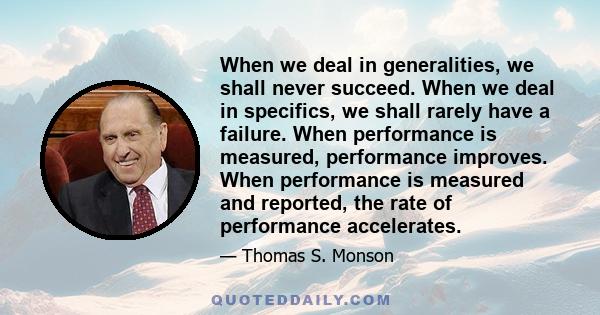 When we deal in generalities, we shall never succeed. When we deal in specifics, we shall rarely have a failure. When performance is measured, performance improves. When performance is measured and reported, the rate of 