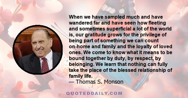 When we have sampled much and have wandered far and have seen how fleeting and sometimes superficial a lot of the world is, our gratitude grows for the privilege of being part of something we can count on-home and