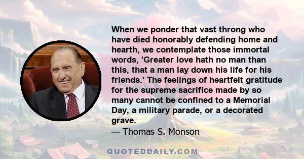 When we ponder that vast throng who have died honorably defending home and hearth, we contemplate those immortal words, 'Greater love hath no man than this, that a man lay down his life for his friends.' The feelings of 