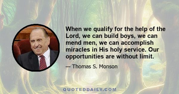 When we qualify for the help of the Lord, we can build boys, we can mend men, we can accomplish miracles in His holy service. Our opportunities are without limit.