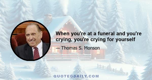 When you're at a funeral and you're crying, you're crying for yourself