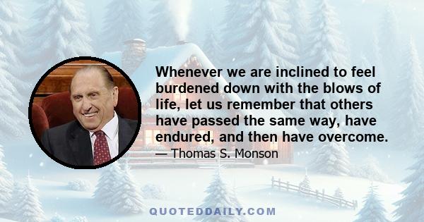 Whenever we are inclined to feel burdened down with the blows of life, let us remember that others have passed the same way, have endured, and then have overcome.