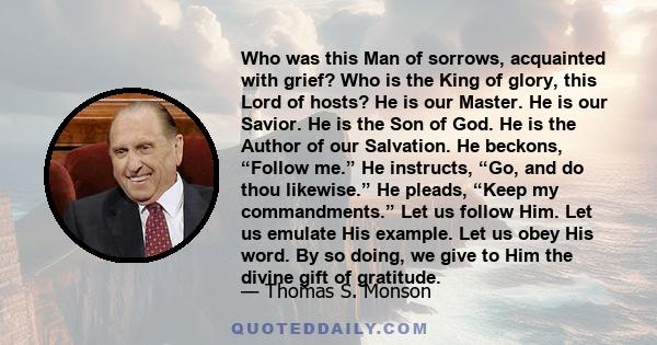 Who was this Man of sorrows, acquainted with grief? Who is the King of glory, this Lord of hosts? He is our Master. He is our Savior. He is the Son of God. He is the Author of our Salvation. He beckons, “Follow me.” He