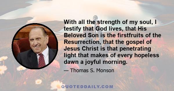 With all the strength of my soul, I testify that God lives, that His Beloved Son is the firstfruits of the Resurrection, that the gospel of Jesus Christ is that penetrating light that makes of every hopeless dawn a