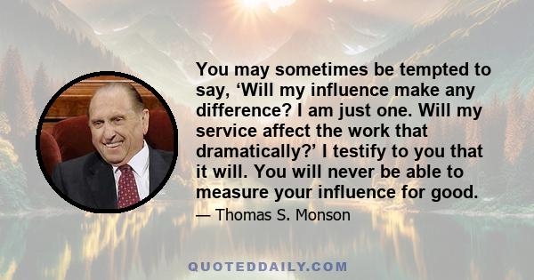 You may sometimes be tempted to say, ‘Will my influence make any difference? I am just one. Will my service affect the work that dramatically?’ I testify to you that it will. You will never be able to measure your