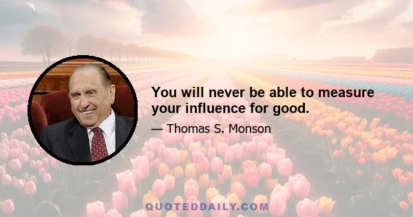 You will never be able to measure your influence for good.