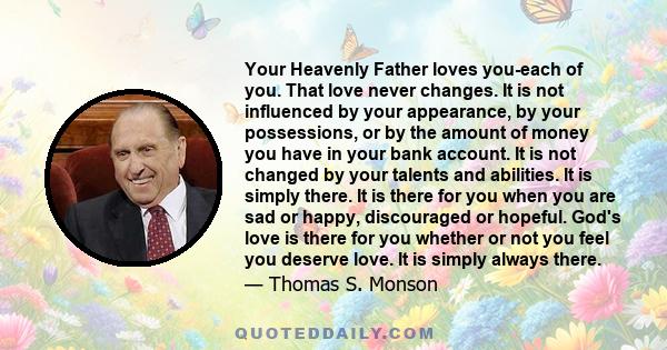 Your Heavenly Father loves you-each of you. That love never changes. It is not influenced by your appearance, by your possessions, or by the amount of money you have in your bank account. It is not changed by your