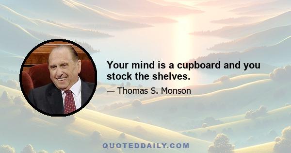 Your mind is a cupboard and you stock the shelves.