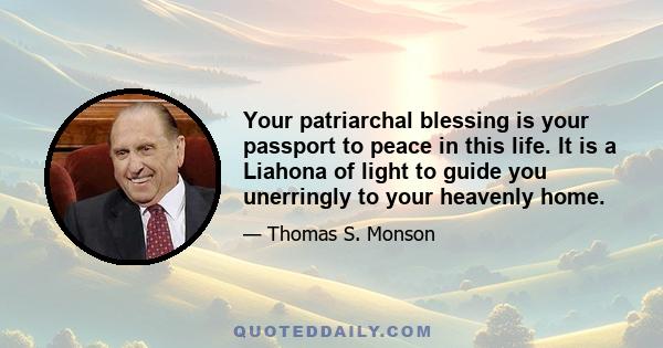 Your patriarchal blessing is your passport to peace in this life. It is a Liahona of light to guide you unerringly to your heavenly home.