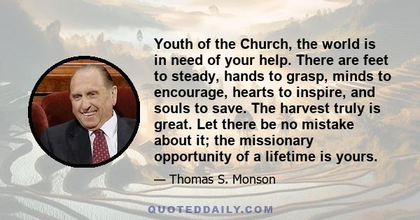 Youth of the Church, the world is in need of your help. There are feet to steady, hands to grasp, minds to encourage, hearts to inspire, and souls to save. The harvest truly is great. Let there be no mistake about it;