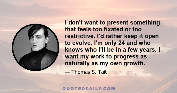 I don't want to present something that feels too fixated or too restrictive. I'd rather keep it open to evolve. I'm only 24 and who knows who I'll be in a few years. I want my work to progress as naturally as my own