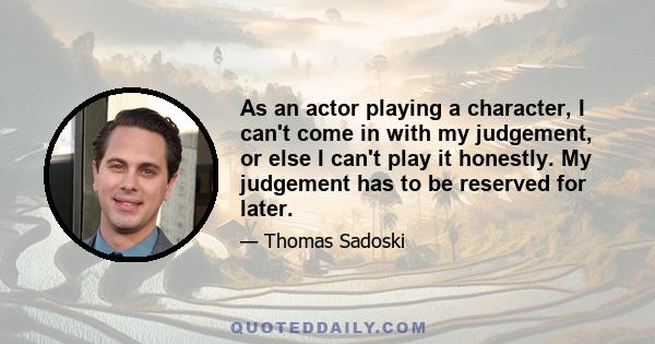 As an actor playing a character, I can't come in with my judgement, or else I can't play it honestly. My judgement has to be reserved for later.