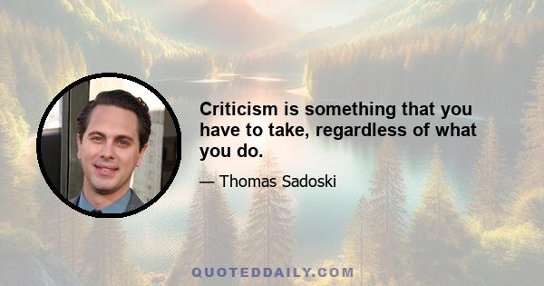 Criticism is something that you have to take, regardless of what you do.