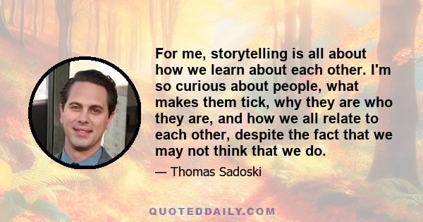 For me, storytelling is all about how we learn about each other. I'm so curious about people, what makes them tick, why they are who they are, and how we all relate to each other, despite the fact that we may not think