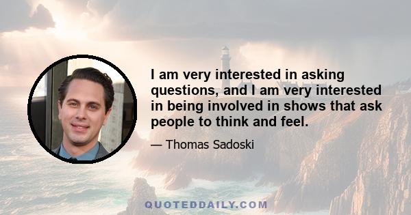 I am very interested in asking questions, and I am very interested in being involved in shows that ask people to think and feel.