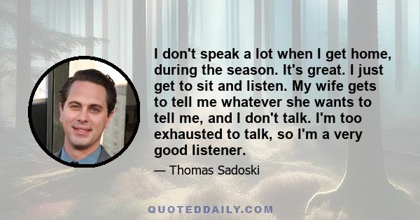 I don't speak a lot when I get home, during the season. It's great. I just get to sit and listen. My wife gets to tell me whatever she wants to tell me, and I don't talk. I'm too exhausted to talk, so I'm a very good