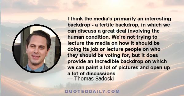 I think the media's primarily an interesting backdrop - a fertile backdrop, in which we can discuss a great deal involving the human condition. We're not trying to lecture the media on how it should be doing its job or