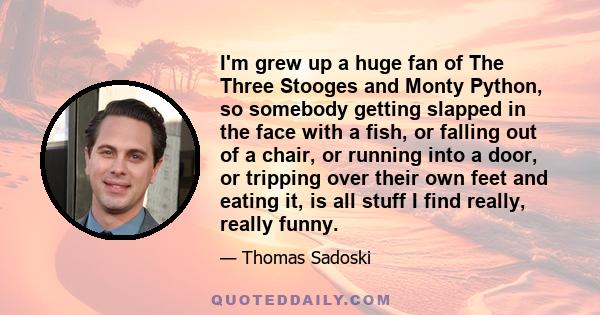 I'm grew up a huge fan of The Three Stooges and Monty Python, so somebody getting slapped in the face with a fish, or falling out of a chair, or running into a door, or tripping over their own feet and eating it, is all 