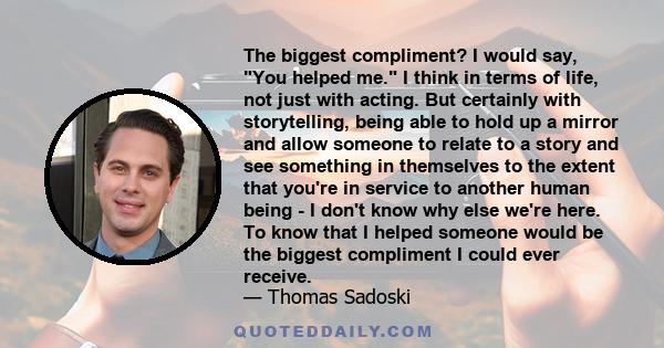 The biggest compliment? I would say, You helped me. I think in terms of life, not just with acting. But certainly with storytelling, being able to hold up a mirror and allow someone to relate to a story and see