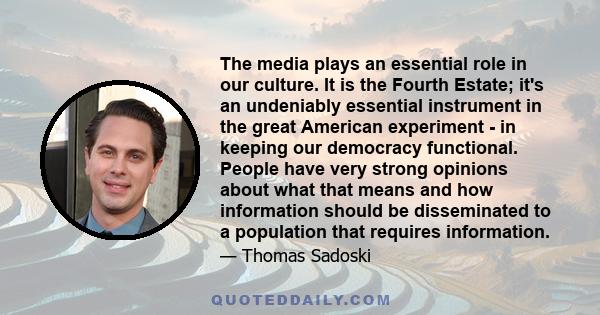 The media plays an essential role in our culture. It is the Fourth Estate; it's an undeniably essential instrument in the great American experiment - in keeping our democracy functional. People have very strong opinions 