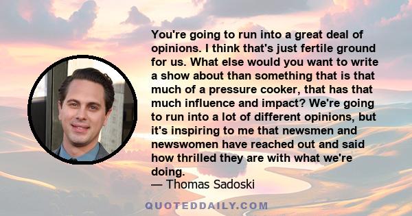 You're going to run into a great deal of opinions. I think that's just fertile ground for us. What else would you want to write a show about than something that is that much of a pressure cooker, that has that much