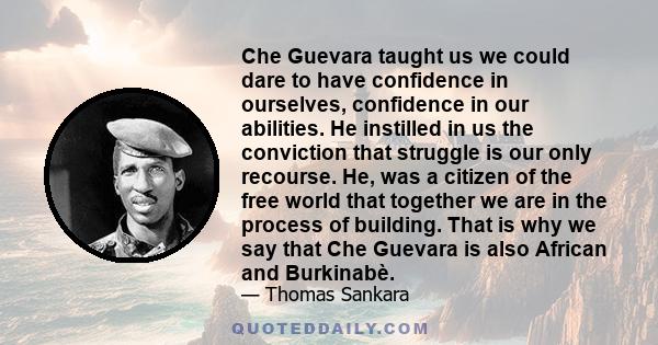 Che Guevara taught us we could dare to have confidence in ourselves, confidence in our abilities. He instilled in us the conviction that struggle is our only recourse. He, was a citizen of the free world that together