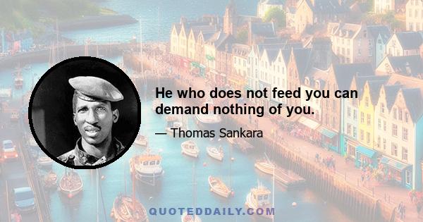 He who does not feed you can demand nothing of you.