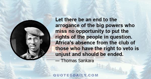 Let there be an end to the arrogance of the big powers who miss no opportunity to put the rights of the people in question. Africa's absence from the club of those who have the right to veto is unjust and should be