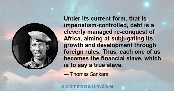 Under its current form, that is imperialism-controlled, debt is a cleverly managed re-conquest of Africa, aiming at subjugating its growth and development through foreign rules. Thus, each one of us becomes the