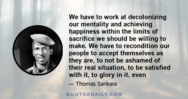 We have to work at decolonizing our mentality and achieving happiness within the limits of sacrifice we should be willing to make. We have to recondition our people to accept themselves as they are, to not be ashamed of 