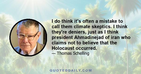 I do think it's often a mistake to call them climate skeptics. I think they're deniers, just as I think president Ahmadinejad of iran who claims not to believe that the Holocaust occurred.