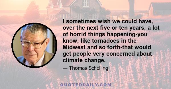 I sometimes wish we could have, over the next five or ten years, a lot of horrid things happening-you know, like tornadoes in the Midwest and so forth-that would get people very concerned about climate change.