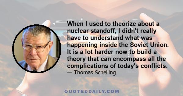 When I used to theorize about a nuclear standoff, I didn't really have to understand what was happening inside the Soviet Union. It is a lot harder now to build a theory that can encompass all the complications of