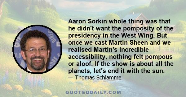 Aaron Sorkin whole thing was that he didn't want the pomposity of the presidency in the West Wing. But once we cast Martin Sheen and we realised Martin's incredible accessibility, nothing felt pompous or aloof. If the