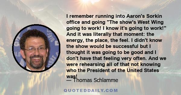 I remember running into Aaron's Sorkin office and going The show's West Wing going to work! I know it's going to work! And it was literally that moment: the energy, the place, the feel. I didn't know the show would be