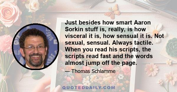 Just besides how smart Aaron Sorkin stuff is, really, is how visceral it is, how sensual it is. Not sexual, sensual. Always tactile. When you read his scripts, the scripts read fast and the words almost jump off the