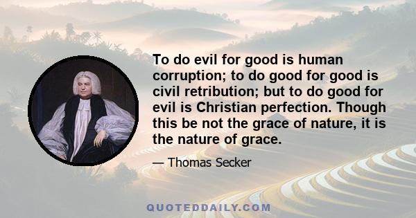 To do evil for good is human corruption; to do good for good is civil retribution; but to do good for evil is Christian perfection. Though this be not the grace of nature, it is the nature of grace.